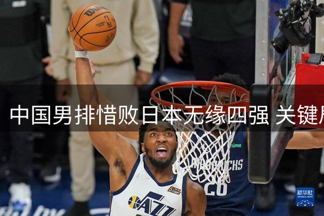 中国男排惜败日本无缘四强 关键局失误暴露短板