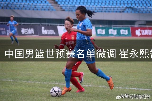 中国男篮世预赛名单微调 崔永熙暂缓随队出征