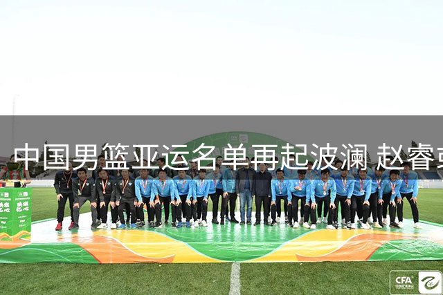 中国男篮亚运名单再起波澜 赵睿或临危受命出征