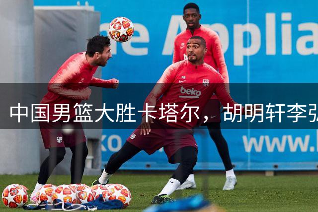中国男篮大胜卡塔尔，胡明轩李弘权发挥关键作用