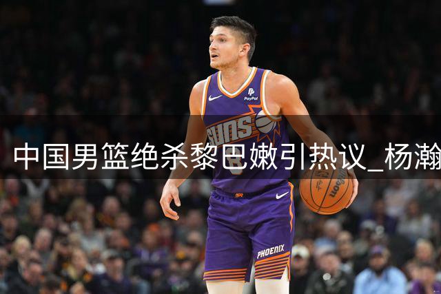 中国男篮绝杀黎巴嫩引热议 杨瀚森关键时刻发威