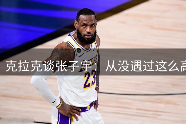 克拉克谈张子宇：从没遇过这么高的女球员 她给我们制造很大麻烦