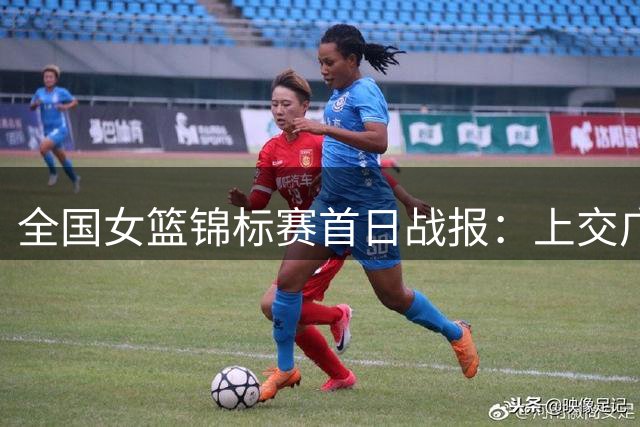 全国女篮锦标赛首日战报：上交广东惊险取胜 韩玥莎表现抢眼