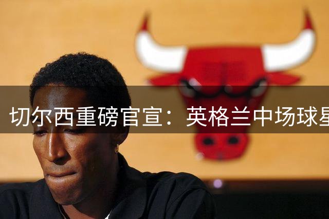 切尔西重磅官宣：英格兰中场球星亨德森加盟