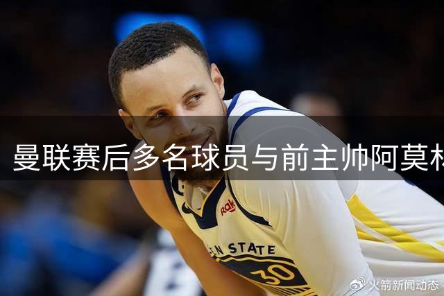曼联赛后多名球员与前主帅阿莫林热情交流