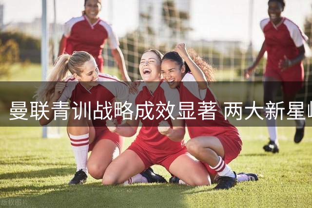 曼联青训战略成效显著 两大新星崛起印证引援新思路