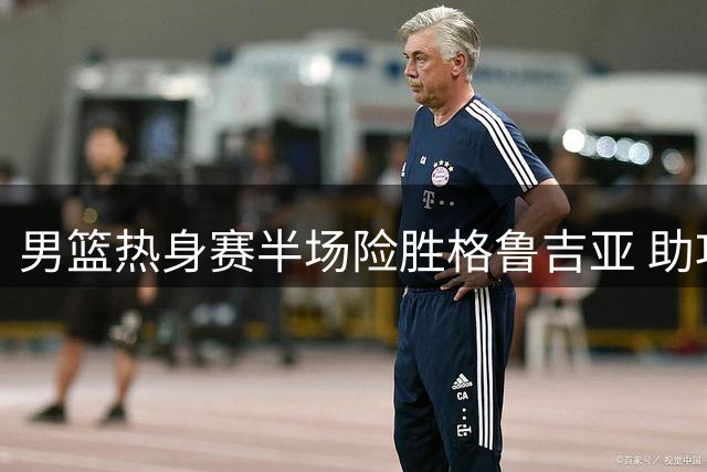 男篮热身赛半场险胜格鲁吉亚 助攻荒暴露团队配合隐忧