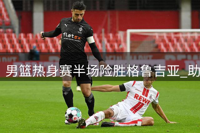 男篮热身赛半场险胜格鲁吉亚 助攻荒暴露团队配合隐忧