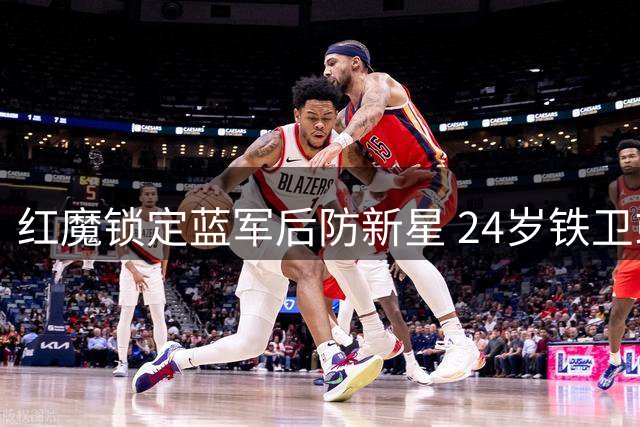 红魔锁定蓝军后防新星 24岁铁卫或成夏窗首签