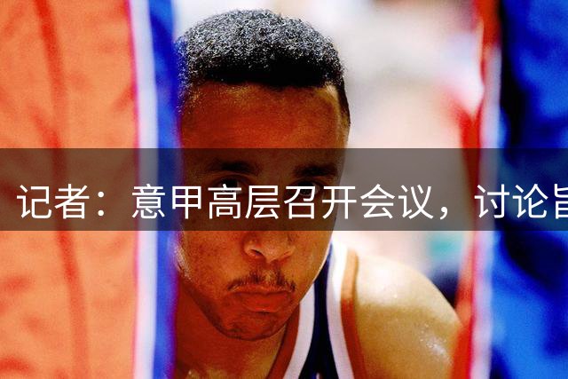 记者：意甲高层召开会议，讨论旨在“增加比赛有效时间”的新规则